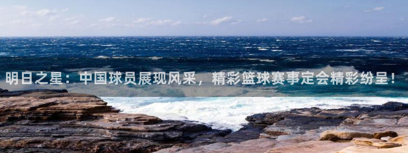 明日之星：中国球员展现风采，精彩篮球赛事定会精彩纷呈！
